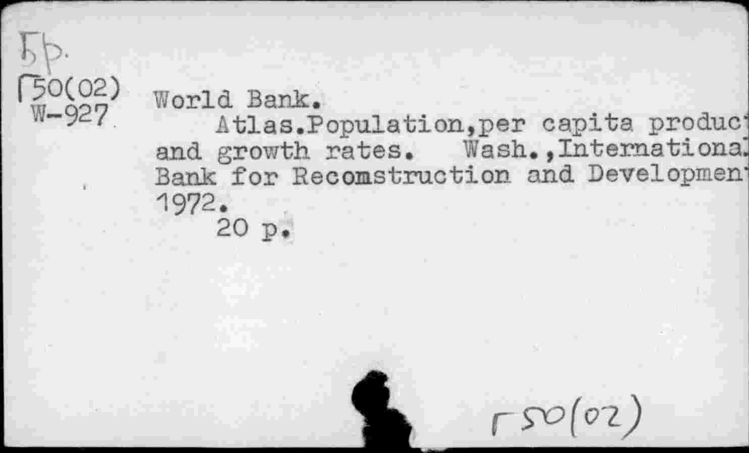 ﻿s>-(50(02) W-927
World Bank.
Atlas.Population,per capita produc; and growth rates. Wash.»Internationa. Bank for Re coms tract ion and Developmen' 1972.
20 p.